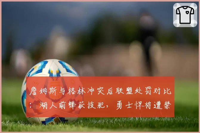詹姆斯与格林冲突后联盟处罚对比：湖人前锋获技犯，勇士悍将遭禁赛费用差异引争议
