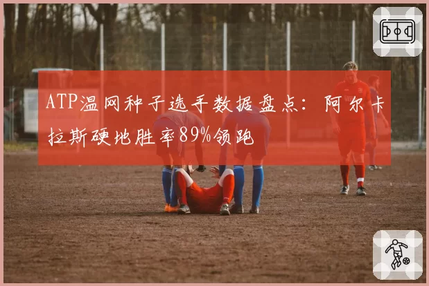 ATP温网种子选手数据盘点:阿尔卡拉斯硬地胜率89%领跑
