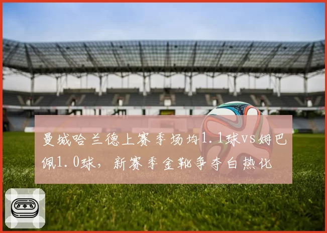 曼城哈兰德上赛季场均1.1球vs姆巴佩1.0球，新赛季金靴争夺白热化