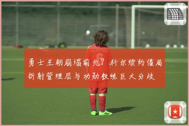 勇士王朝崩塌前兆？科尔续约僵局折射管理层与功勋教练巨大分歧