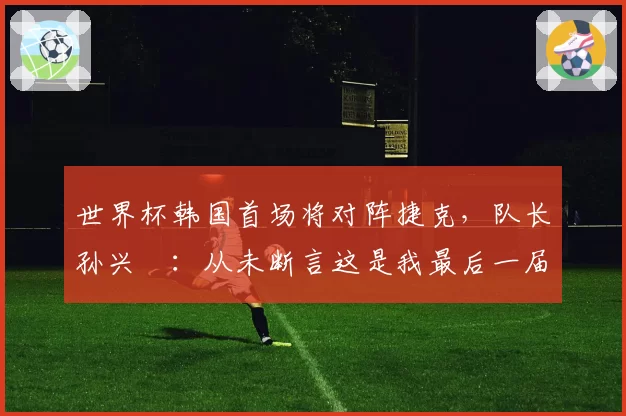 世界杯韩国首场将对阵捷克,队长孙兴慜:从未断言这是我最后一届世界杯,不管是第一次还是第四次,心态都一样