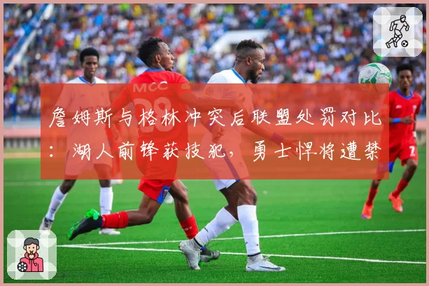 詹姆斯与格林冲突后联盟处罚对比：湖人前锋获技犯，勇士悍将遭禁赛费用差异引争议
