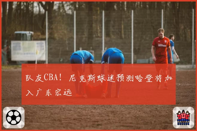 队友CBA！尼克斯球迷预测哈登将加入广东宏远