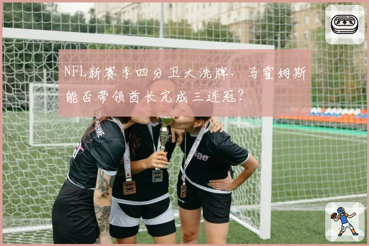 NFL新赛季四分卫大洗牌，马霍姆斯能否带领酋长完成三连冠？