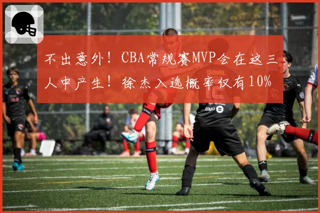 不出意外！CBA常规赛MVP会在这三人中产生！徐杰入选概率仅有10%