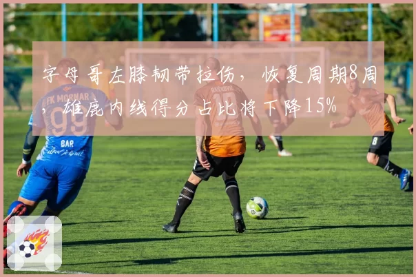 字母哥左膝韧带拉伤，恢复周期8周，雄鹿内线得分占比将下降15%