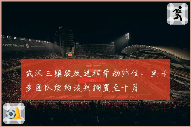 武汉三镇股改进程牵动帅位，里卡多团队续约谈判搁置至十月