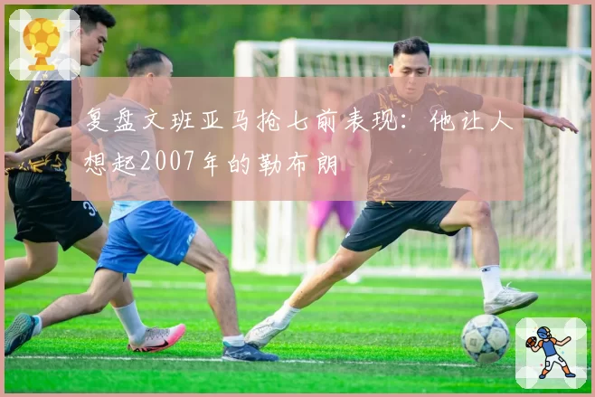 复盘文班亚马抢七前表现:他让人想起2007年的勒布朗