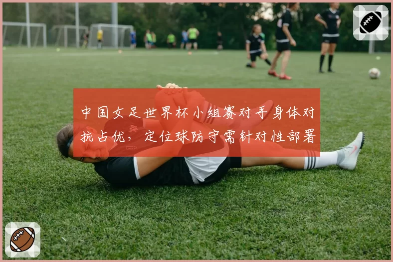 中国女足世界杯小组赛对手身体对抗占优，定位球防守需针对性部署